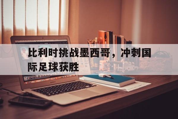 比利时挑战墨西哥,冲刺国际足球获胜视频 比利时挑战墨西哥,冲刺国际足球获胜视频
